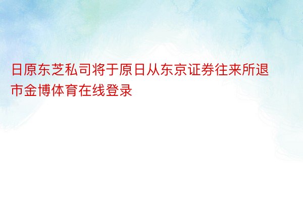 日原东芝私司将于原日从东京证券往来所退市金博体育在线登录