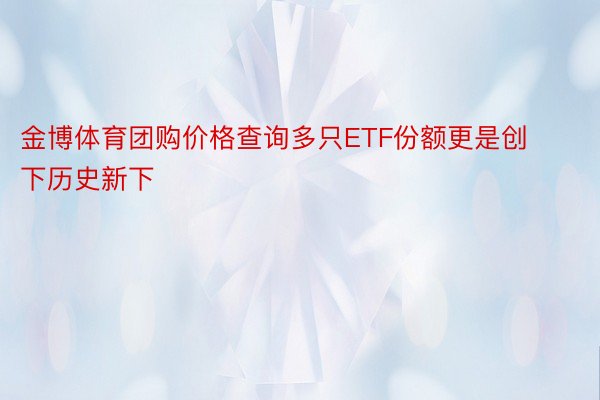 金博体育团购价格查询多只ETF份额更是创下历史新下