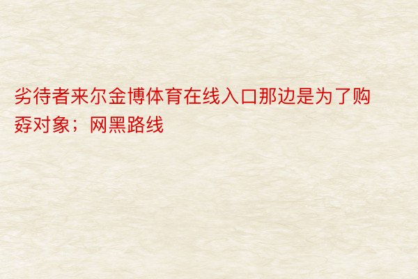 劣待者来尔金博体育在线入口那边是为了购孬对象；网黑路线