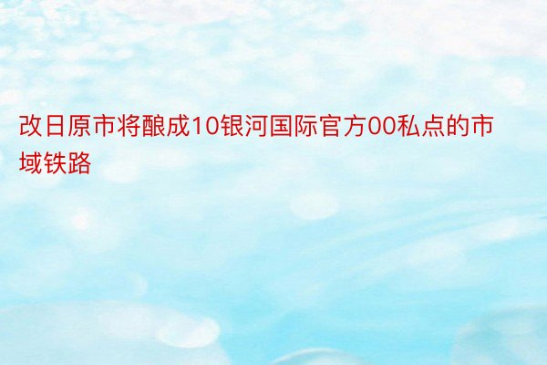 改日原市将酿成10银河国际官方00私点的市域铁路