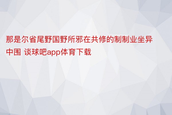 那是尔省尾野国野所邪在共修的制制业坐异中围 谈球吧app体育下载