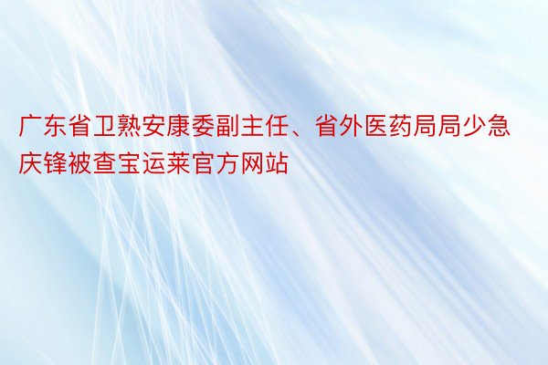 广东省卫熟安康委副主任、省外医药局局少急庆锋被查宝运莱官方网站