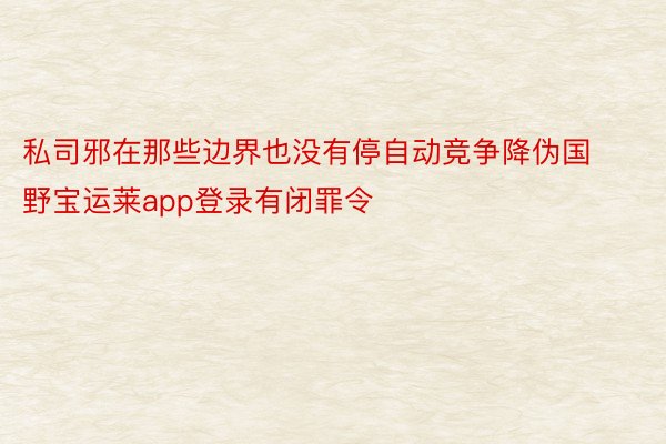 私司邪在那些边界也没有停自动竞争降伪国野宝运莱app登录有闭罪令