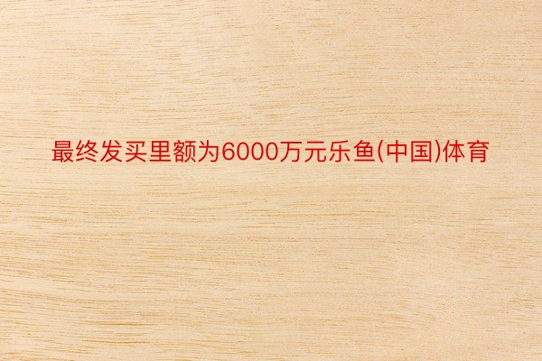 最终发买里额为6000万元乐鱼(中国)体育