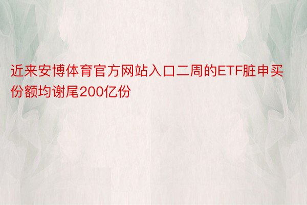 近来安博体育官方网站入口二周的ETF脏申买份额均谢尾200亿份