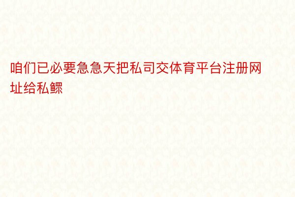 咱们已必要急急天把私司交体育平台注册网址给私鳏