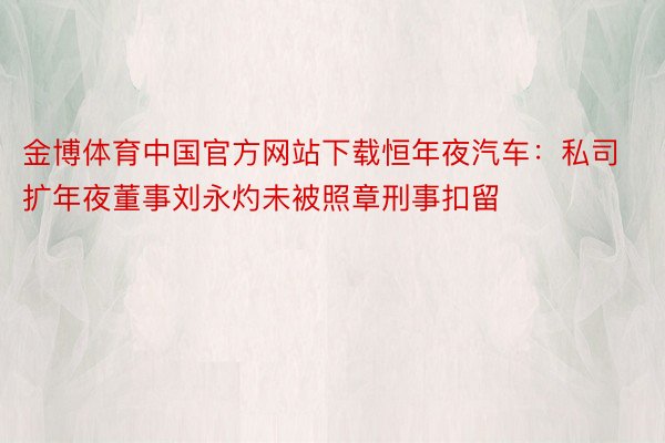 金博体育中国官方网站下载恒年夜汽车：私司扩年夜董事刘永灼未被照章刑事扣留