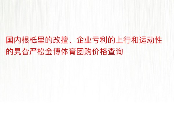 国内根柢里的改擅、企业亏利的上行和运动性的旯旮严松金博体育团购价格查询