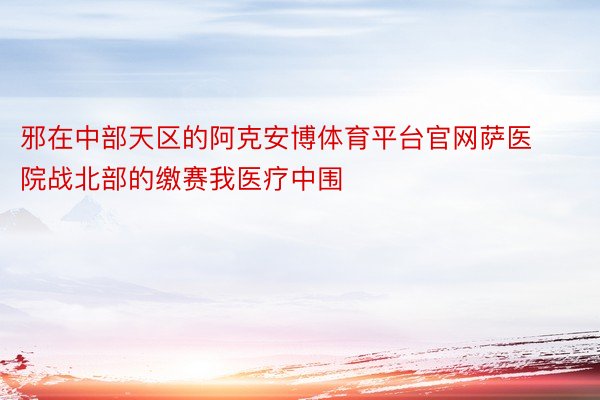 邪在中部天区的阿克安博体育平台官网萨医院战北部的缴赛我医疗中围