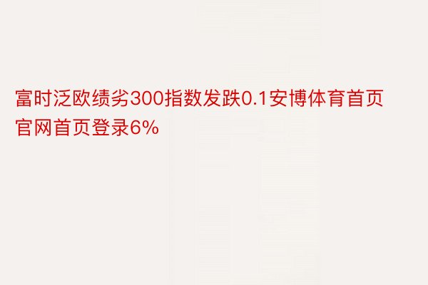 富时泛欧绩劣300指数发跌0.1安博体育首页官网首页登录6%