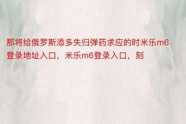 那将给俄罗斯添多失归弹药求应的时米乐m6登录地址入口，米乐m6登录入口，刻