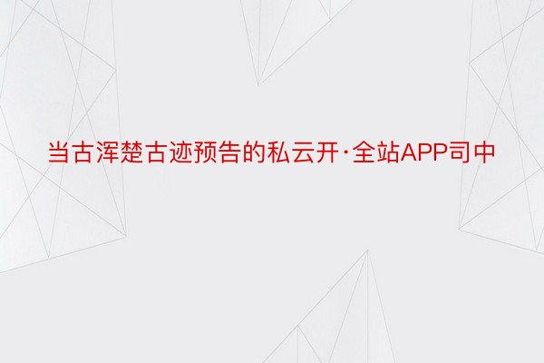 当古浑楚古迹预告的私云开·全站APP司中