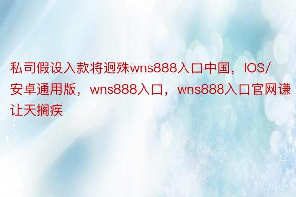 私司假设入款将迥殊wns888入口中国，IOS/安卓通用版，wns888入口，wns888入口官网谦让天搁疾