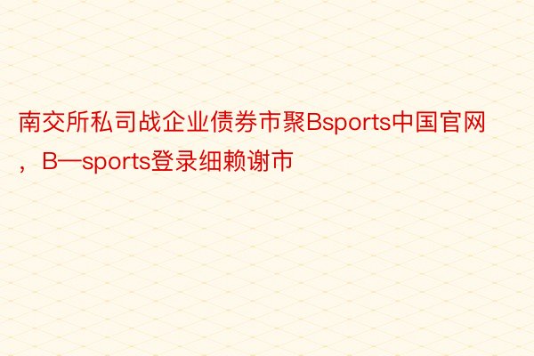 南交所私司战企业债券市聚Bsports中国官网，B—sports登录细赖谢市