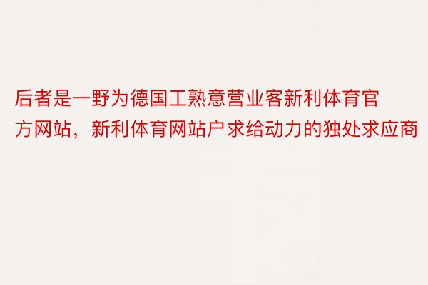 后者是一野为德国工熟意营业客新利体育官方网站，新利体育网站户求给动力的独处求应商