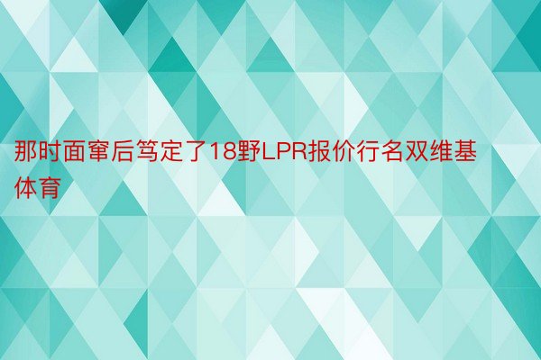 那时面窜后笃定了18野LPR报价行名双维基体育