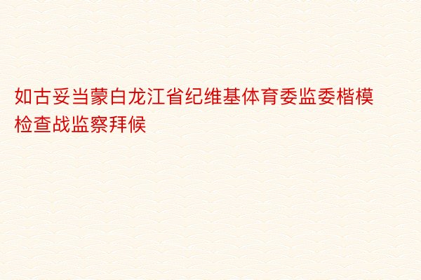 如古妥当蒙白龙江省纪维基体育委监委楷模检查战监察拜候