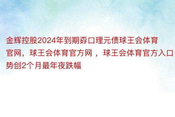 金辉控股2024年到期孬口理元债球王会体育官网，球王会体育官方网 ，球王会体育官方入口势创2个月最年夜跌幅