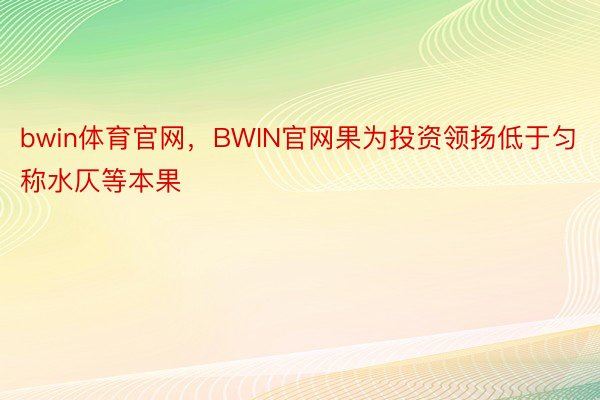 bwin体育官网，BWIN官网果为投资领扬低于匀称水仄等本果