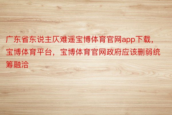 广东省东说主仄难遥宝博体育官网app下载，宝博体育平台，宝博体育官网政府应该删弱统筹融洽