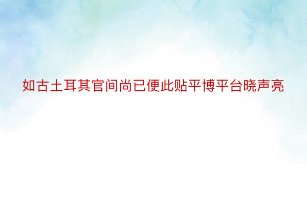 如古土耳其官间尚已便此贴平博平台晓声亮