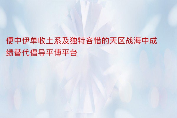 便中伊单收土系及独特吝惜的天区战海中成绩替代倡导平博平台