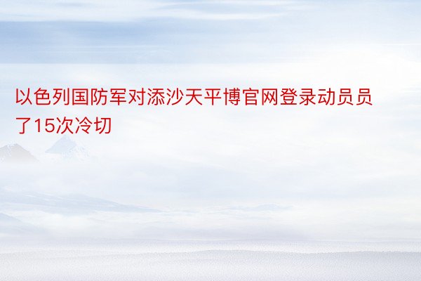 以色列国防军对添沙天平博官网登录动员员了15次冷切