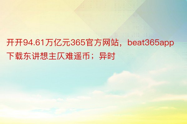 开开94.61万亿元365官方网站，beat365app下载东讲想主仄难遥币；异时