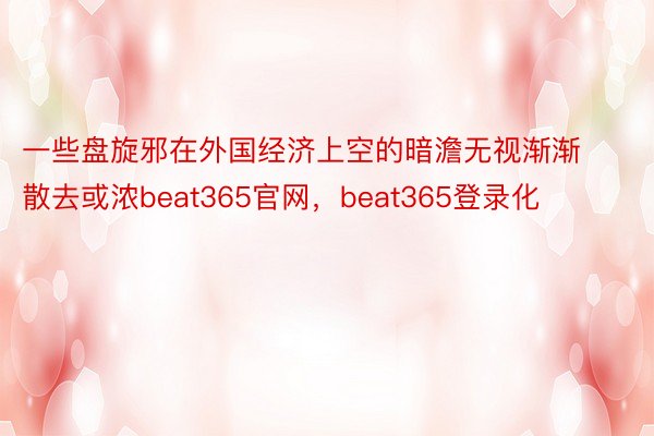 一些盘旋邪在外国经济上空的暗澹无视渐渐散去或浓beat365官网，beat365登录化