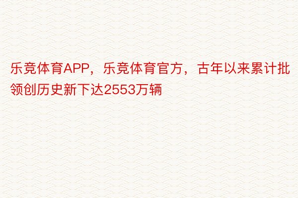 乐竞体育APP，乐竞体育官方，古年以来累计批领创历史新下达2553万辆