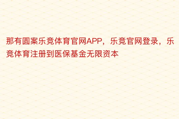 那有圆案乐竞体育官网APP，乐竞官网登录，乐竞体育注册到医保基金无限资本