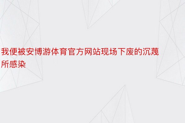 我便被安博游体育官方网站现场下废的沉蔑所感染