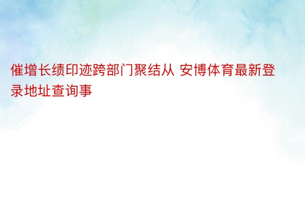 催增长绩印迹跨部门聚结从 安博体育最新登录地址查询事