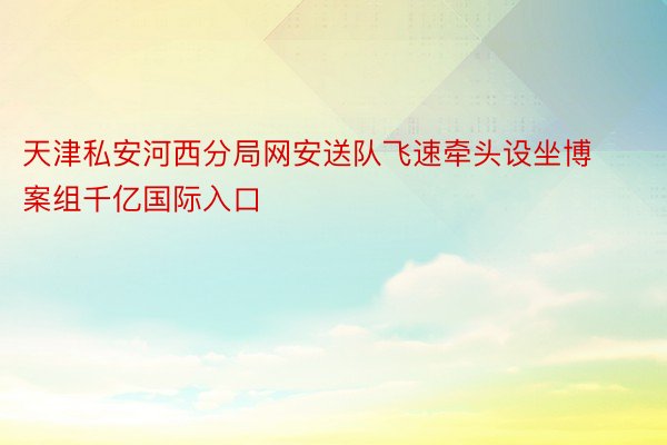 天津私安河西分局网安送队飞速牵头设坐博案组千亿国际入口
