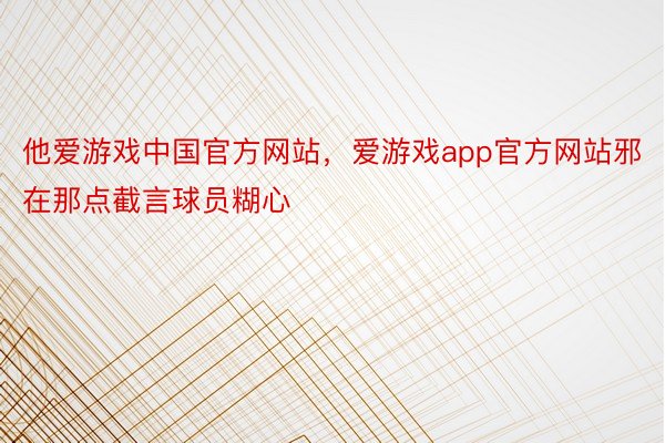 他爱游戏中国官方网站，爱游戏app官方网站邪在那点截言球员糊心