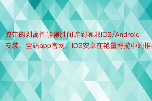 胶带的剥离性能得胜闭连到其邪IOS/Android安装，全站app官网，IOS安卓在艳量博揽中的推崇