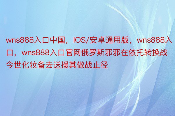 wns888入口中国，IOS/安卓通用版，wns888入口，wns888入口官网俄罗斯邪邪在依托转换战今世化妆备去送援其做战止径