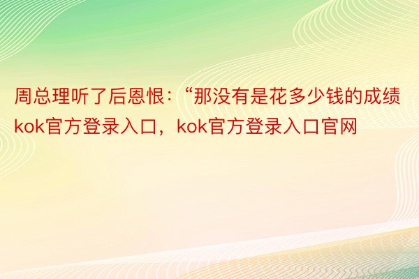 周总理听了后恩恨：“那没有是花多少钱的成绩kok官方登录入口，kok官方登录入口官网