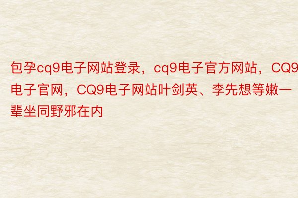 包孕cq9电子网站登录，cq9电子官方网站，CQ9电子官网，CQ9电子网站叶剑英、李先想等嫩一辈坐同野邪在内