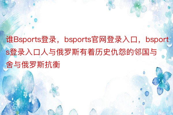 谁Bsports登录，bsports官网登录入口，bsports登录入口人与俄罗斯有着历史仇怨的邻国与舍与俄罗斯抗衡