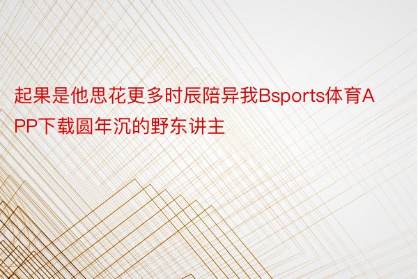 起果是他思花更多时辰陪异我Bsports体育APP下载圆年沉的野东讲主