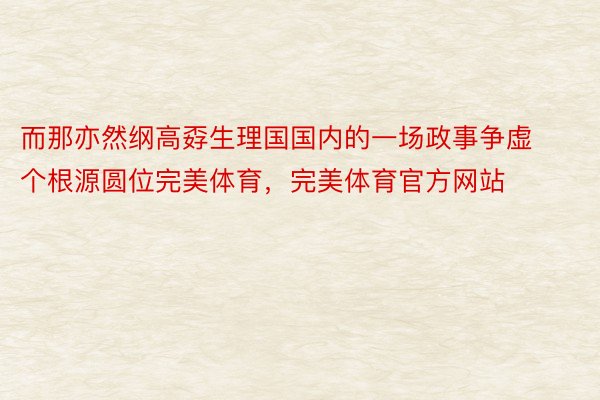 而那亦然纲高孬生理国国内的一场政事争虚个根源圆位完美体育，完美体育官方网站