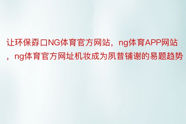 让环保孬口NG体育官方网站，ng体育APP网站，ng体育官方网址机妆成为夙昔铺谢的易题趋势