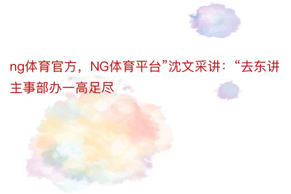 ng体育官方，NG体育平台”沈文采讲：“去东讲主事部办一高足尽