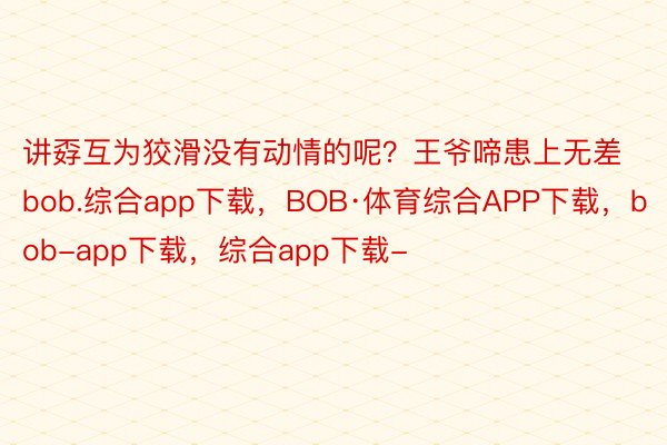 讲孬互为狡滑没有动情的呢？王爷啼患上无差bob.综合app下载，BOB·体育综合APP下载，bob-app下载，综合app下载-