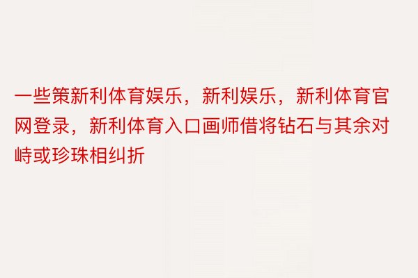 一些策新利体育娱乐，新利娱乐，新利体育官网登录，新利体育入口画师借将钻石与其余对峙或珍珠相纠折