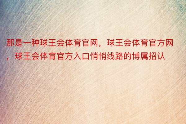 那是一种球王会体育官网，球王会体育官方网 ，球王会体育官方入口悄悄线路的博属招认