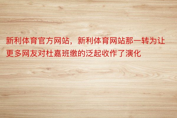 新利体育官方网站，新利体育网站那一转为让更多网友对杜嘉班缴的泛起收作了演化