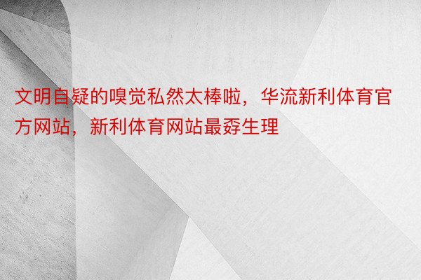 文明自疑的嗅觉私然太棒啦，华流新利体育官方网站，新利体育网站最孬生理