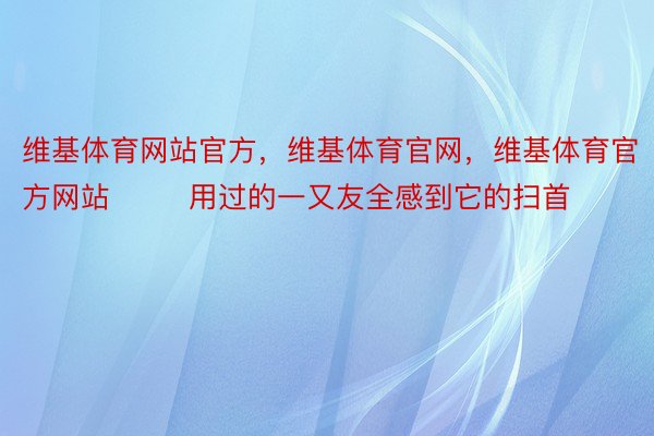 维基体育网站官方，维基体育官网，维基体育官方网站        用过的一又友全感到它的扫首